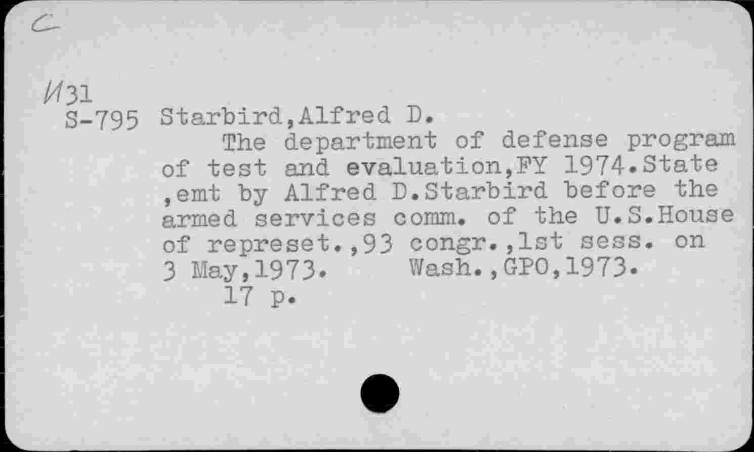 ﻿A/31
S-795 Starbird,Alfred D.
The department of defense program of test and evaluation,FY 1974»State ,emt by Alfred D.Starbird before the armed services comm, of the U.S.House of represet.,93 congr.,1st sess. on 3 May,1973. Wash.,GPO,1973.
17 p.